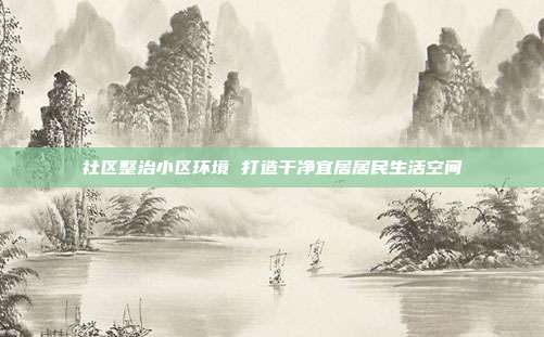 社区整治小区环境 打造干净宜居居民生活空间