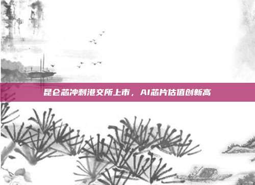 昆仑芯冲刺港交所上市,AI芯片估值创新高