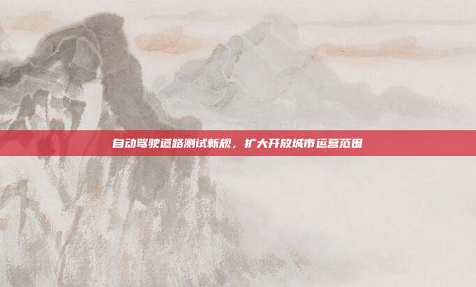 自动驾驶道路测试新规,扩大开放城市运营范围