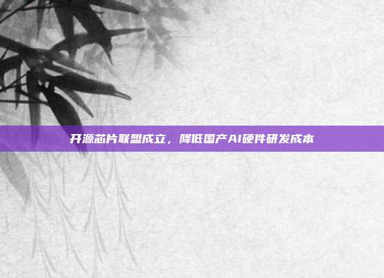 开源芯片联盟成立,降低国产AI硬件研发成本