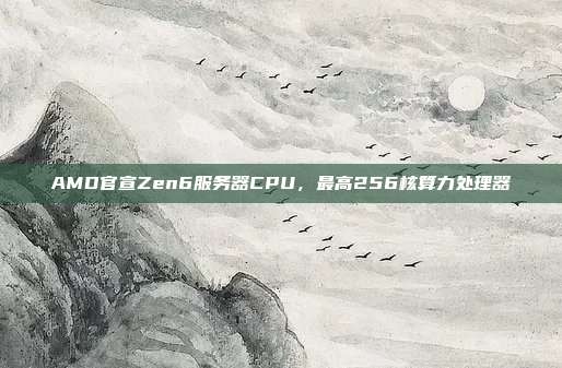 AMD官宣Zen6服务器CPU,最高256核算力处理器
