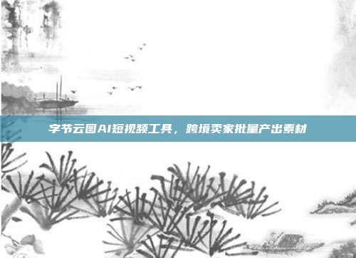字节云图AI短视频工具,跨境卖家批量产出素材