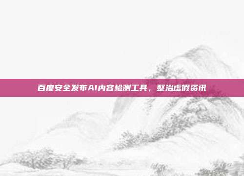 百度安全发布AI内容检测工具,整治虚假资讯