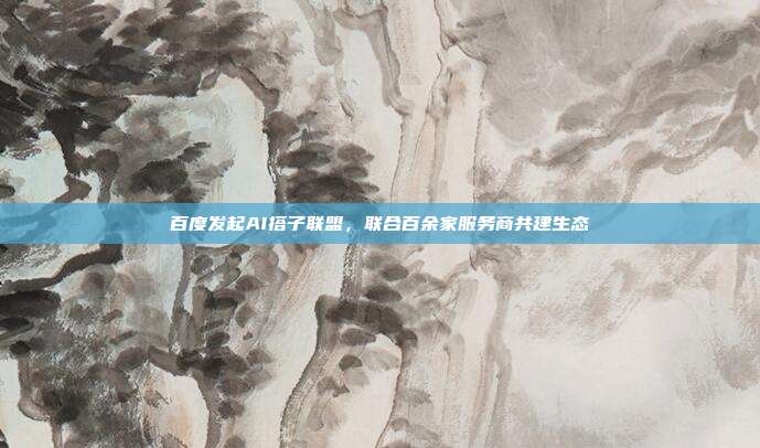 百度发起AI搭子联盟,联合百余家服务商共建生态