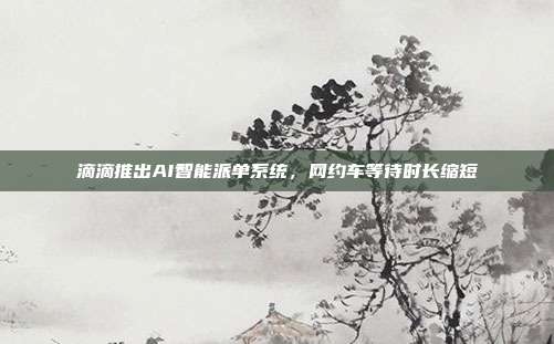 滴滴推出AI智能派单系统，网约车等待时长缩短