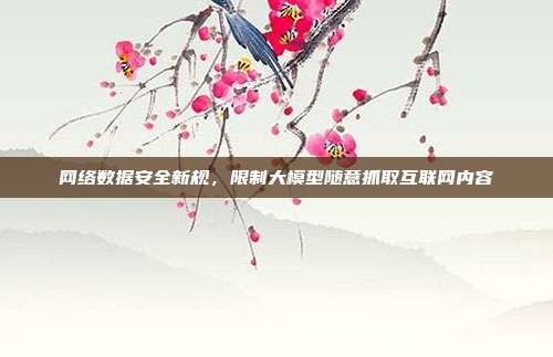 网络数据安全新规，限制大模型随意抓取互联网内容