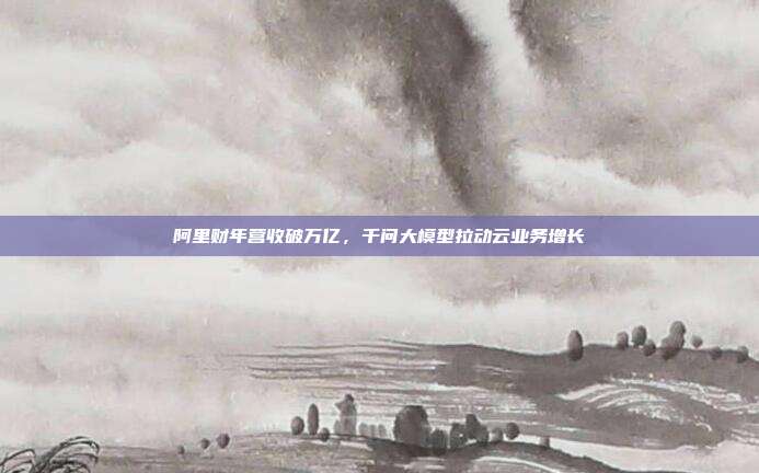 阿里财年营收破万亿，千问大模型拉动云业务增长