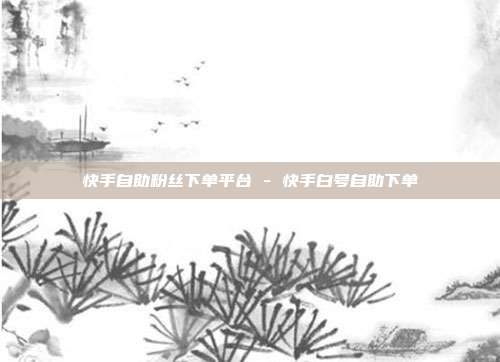 快手自助粉丝下单平台 - 快手白号自助下单