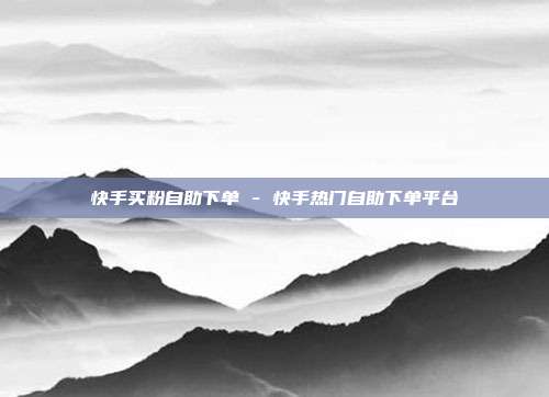 快手买粉自助下单 - 快手热门自助下单平台