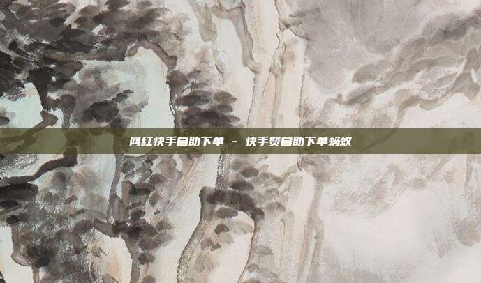 网红快手自助下单 - 快手赞自助下单蚂蚁