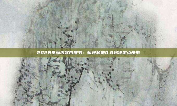 2026电商内容白皮书：短视频前0.8秒决定点击率