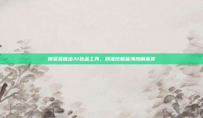 拼多多推出AI选品工具,精准挖掘蓝海热销品类