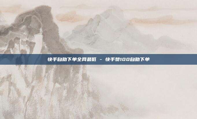 快手自助下单全网最低 - 快手赞100自助下单