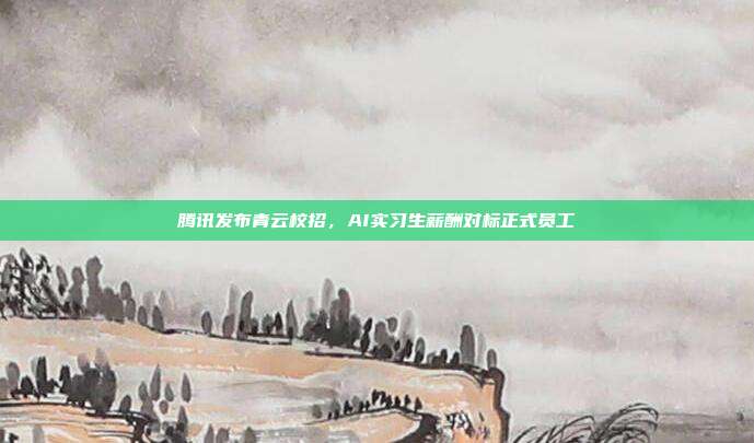 腾讯发布青云校招,AI实习生薪酬对标正式员工