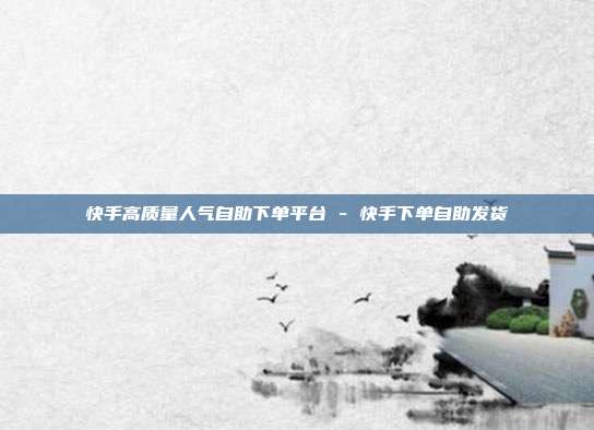 快手高质量人气自助下单平台 - 快手下单自助发货
