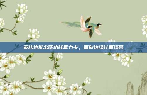 英伟达推出低功耗算力卡,面向边缘计算场景