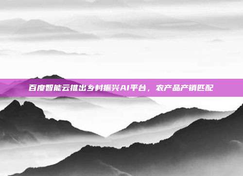 百度智能云推出乡村振兴AI平台,农产品产销匹配
