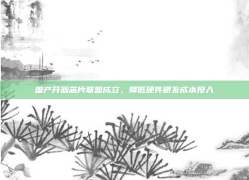 国产开源芯片联盟成立,降低硬件研发成本投入