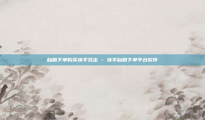 自助下单购买快手双击 - 快手自助下单平台软件