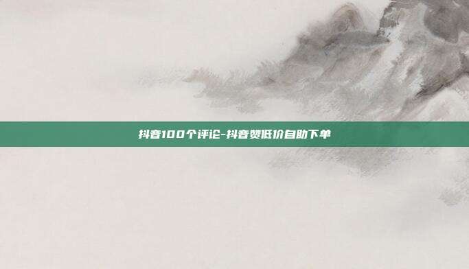 抖音100个评论-抖音赞低价自助下单