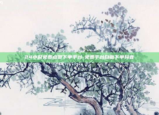 24小时免费点赞下单平台-免费平台自助下单抖音