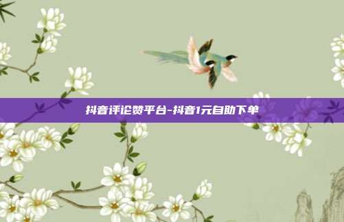 抖音评论赞平台-抖音1元自助下单