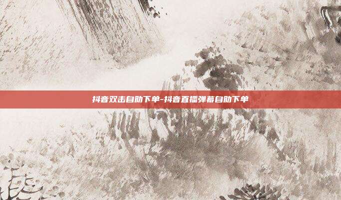 抖音双击自助下单-抖音直播弹幕自助下单