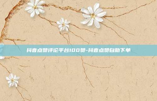 抖音点赞评论平台100赞-抖音点赞自助下单
