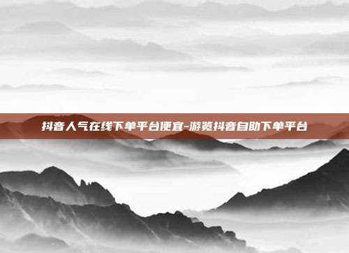 抖音人气在线下单平台便宜-游览抖音自助下单平台
