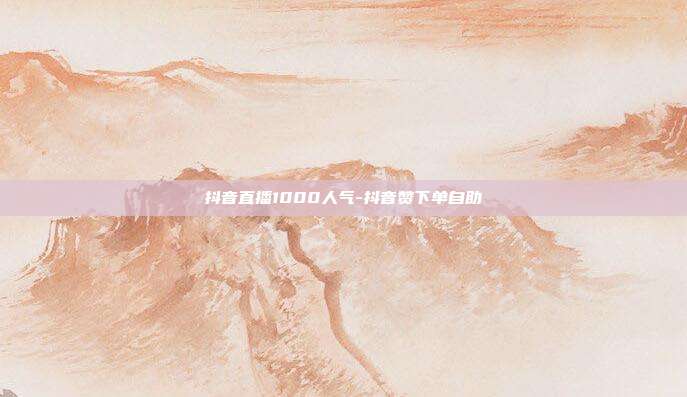 抖音直播1000人气-抖音赞下单自助