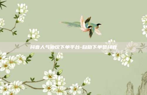 抖音人气协议下单平台-自助下单赞抖音
