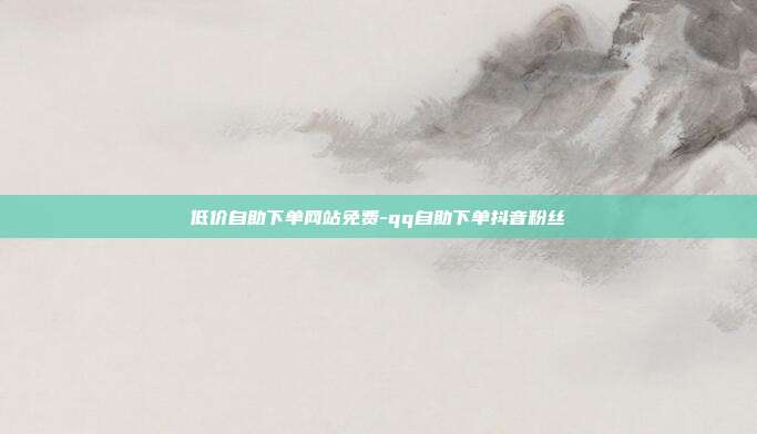 低价自助下单网站免费-qq自助下单抖音粉丝