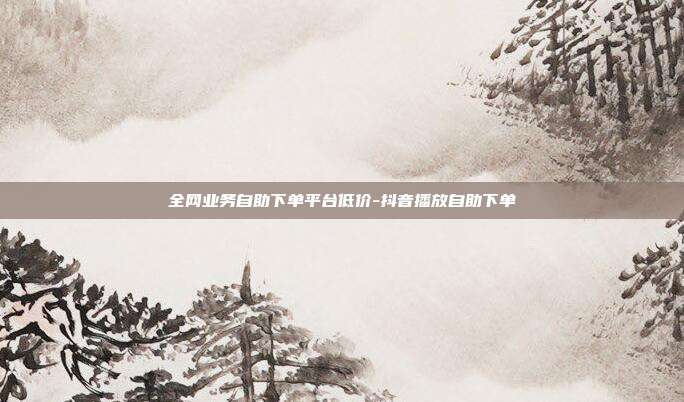 全网业务自助下单平台低价-抖音播放自助下单
