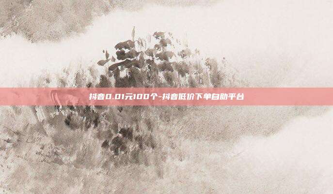 抖音0.01元100个-抖音低价下单自助平台