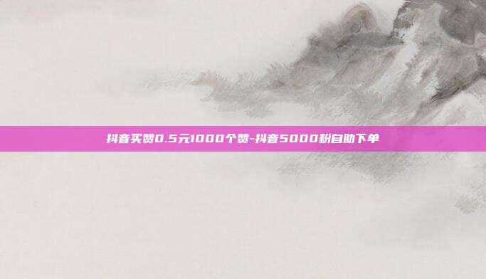 抖音买赞0.5元1000个赞-抖音5000粉自助下单