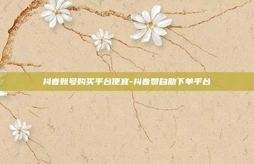 抖音账号购买平台便宜-抖音赞自助下单平台