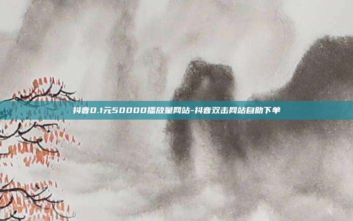 抖音0.1元50000播放量网站-抖音双击网站自助下单