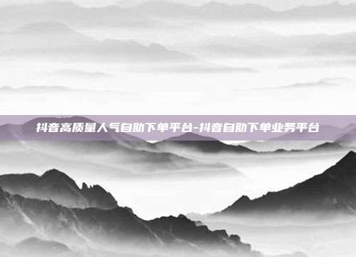 抖音高质量人气自助下单平台-抖音自助下单业务平台
