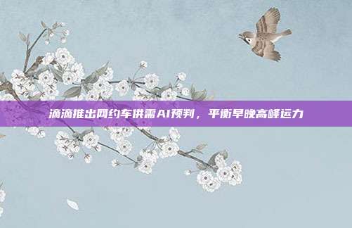 滴滴推出网约车供需AI预判,平衡早晚高峰运力