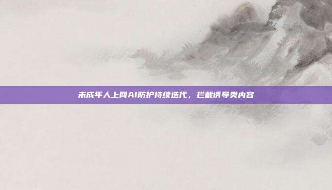 未成年人上网AI防护持续迭代,拦截诱导类内容