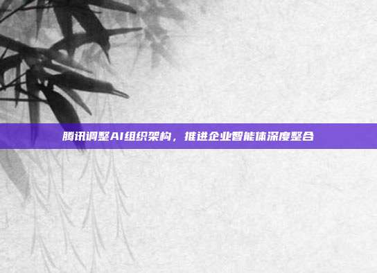 腾讯调整AI组织架构，推进企业智能体深度整合