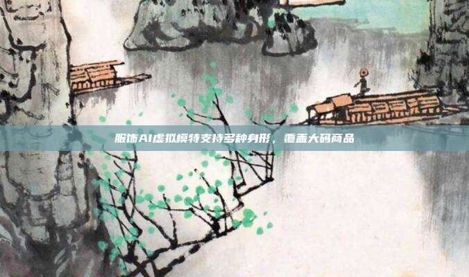 服饰AI虚拟模特支持多种身形,覆盖大码商品