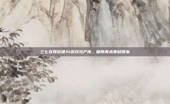 三七互娱搭建AI游戏资产库,复用美术素材降本