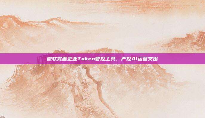 微软完善企业Token管控工具,严控AI运营支出