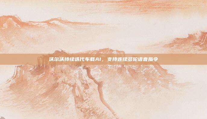 沃尔沃持续迭代车载AI，支持连续多轮语音指令