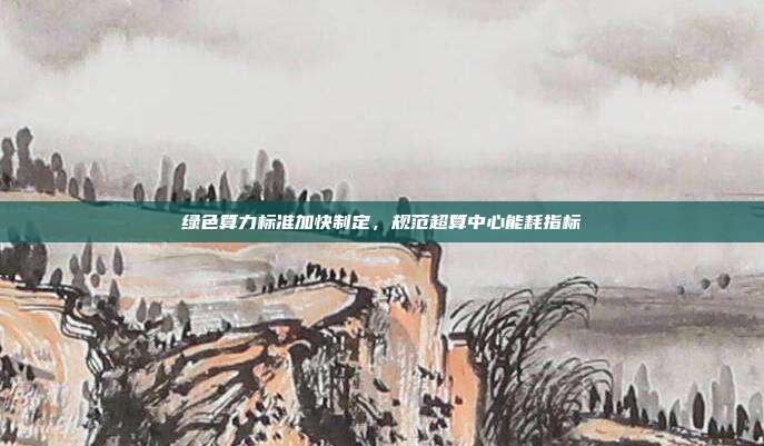 绿色算力标准加快制定,规范超算中心能耗指标