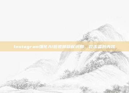 Instagram强化AI短视频版权识别,打击盗剪内容