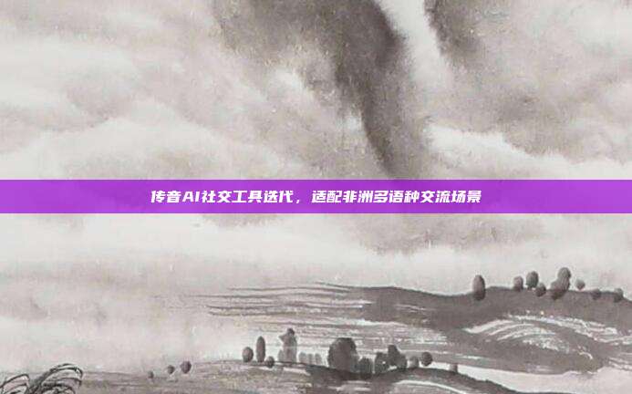 传音AI社交工具迭代,适配非洲多语种交流场景