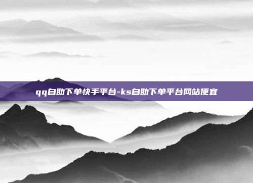 qq自助下单快手平台-ks自助下单平台网站便宜
