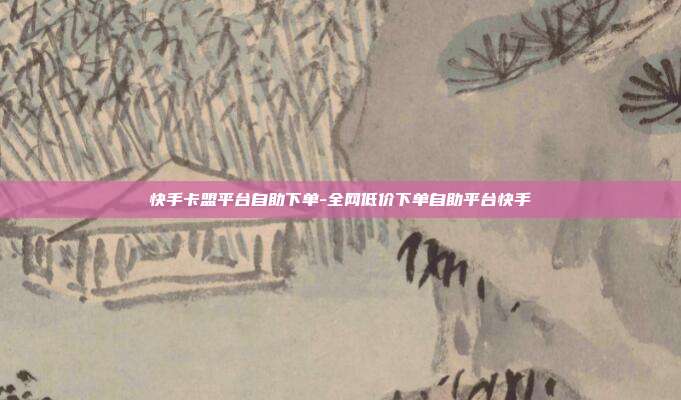 快手卡盟平台自助下单-全网低价下单自助平台快手